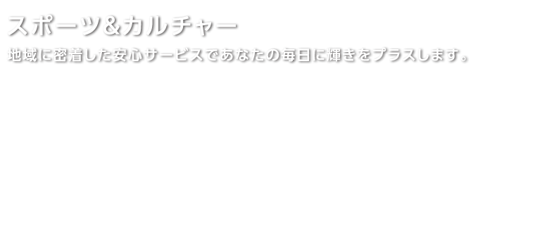 スポーツ＆カルチャー 地域に密着した安心サービスであなたの毎日に輝きをプラスします。