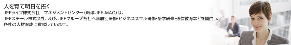 人を育て明日を拓く/ＪＦＥライフ株式会社マネジメントセンター（略称：JFE-MAC）は、ＪＦＥスチール株式会社、及び、ＪＦＥグループ各社へ階層別研修・ビジネススキル研修・語学研修・通信教育などを提供し、各社の人材育成に貢献しています。