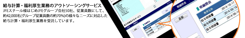 給与計算・福利厚生業務のアウトソーシングサービス/JFEスチール様はじめJFEグループ会社50社、従業員数にして、約42,000名（グループ従業員数の約70％）の様々なニーズに対応した給与計算・福利厚生業務を受託しています。